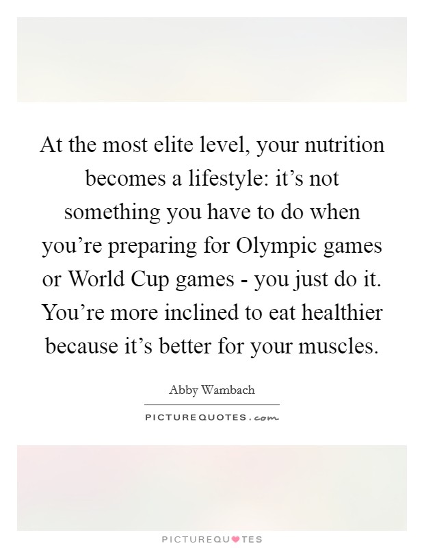 At the most elite level, your nutrition becomes a lifestyle: it's not something you have to do when you're preparing for Olympic games or World Cup games - you just do it. You're more inclined to eat healthier because it's better for your muscles. Picture Quote #1
