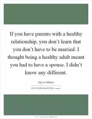 If you have parents with a healthy relationship, you don’t learn that you don’t have to be married. I thought being a healthy adult meant you had to have a spouse. I didn’t know any different Picture Quote #1