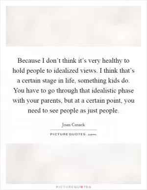 Because I don’t think it’s very healthy to hold people to idealized views. I think that’s a certain stage in life, something kids do. You have to go through that idealistic phase with your parents, but at a certain point, you need to see people as just people Picture Quote #1
