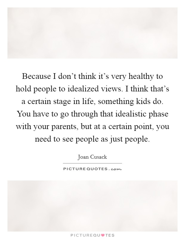 Because I don't think it's very healthy to hold people to idealized views. I think that's a certain stage in life, something kids do. You have to go through that idealistic phase with your parents, but at a certain point, you need to see people as just people. Picture Quote #1