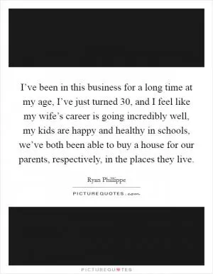 I’ve been in this business for a long time at my age, I’ve just turned 30, and I feel like my wife’s career is going incredibly well, my kids are happy and healthy in schools, we’ve both been able to buy a house for our parents, respectively, in the places they live Picture Quote #1
