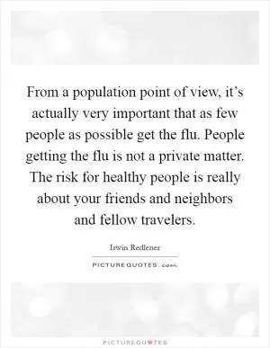 From a population point of view, it’s actually very important that as few people as possible get the flu. People getting the flu is not a private matter. The risk for healthy people is really about your friends and neighbors and fellow travelers Picture Quote #1