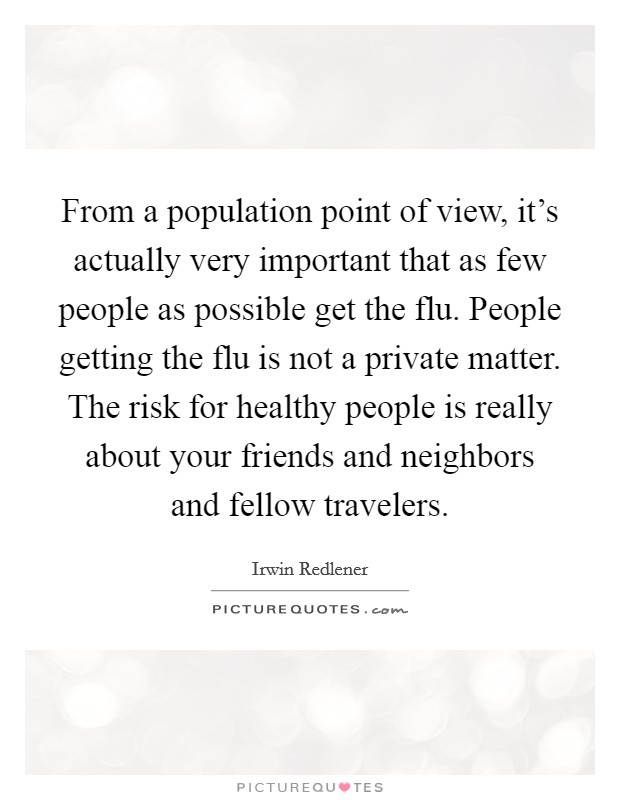 From a population point of view, it's actually very important that as few people as possible get the flu. People getting the flu is not a private matter. The risk for healthy people is really about your friends and neighbors and fellow travelers. Picture Quote #1