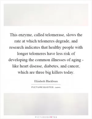 This enzyme, called telomerase, slows the rate at which telomeres degrade, and research indicates that healthy people with longer telomeres have less risk of developing the common illnesses of aging - like heart disease, diabetes, and cancer, which are three big killers today Picture Quote #1