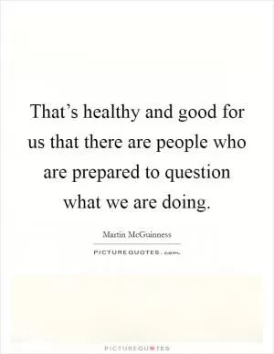 That’s healthy and good for us that there are people who are prepared to question what we are doing Picture Quote #1