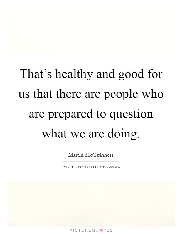 That's healthy and good for us that there are people who are prepared to question what we are doing. Picture Quote #1