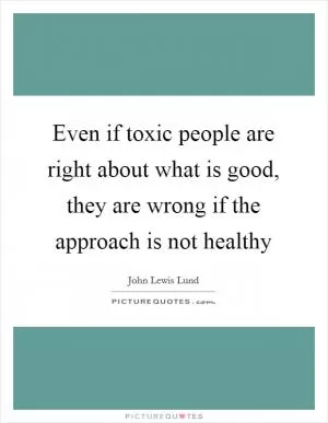 Even if toxic people are right about what is good, they are wrong if the approach is not healthy Picture Quote #1