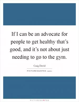 If I can be an advocate for people to get healthy that’s good, and it’s not about just needing to go to the gym Picture Quote #1