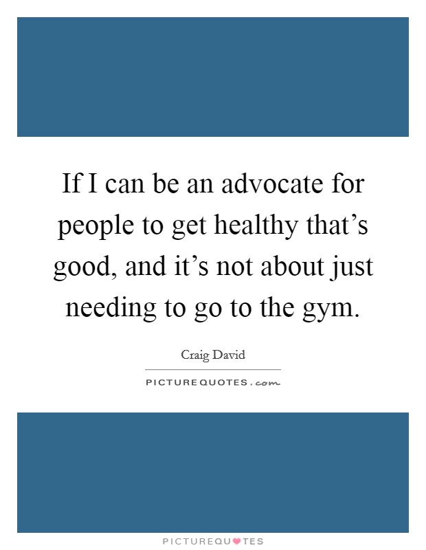 If I can be an advocate for people to get healthy that's good, and it's not about just needing to go to the gym. Picture Quote #1