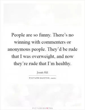 People are so funny. There’s no winning with commenters or anonymous people. They’d be rude that I was overweight, and now they’re rude that I’m healthy Picture Quote #1