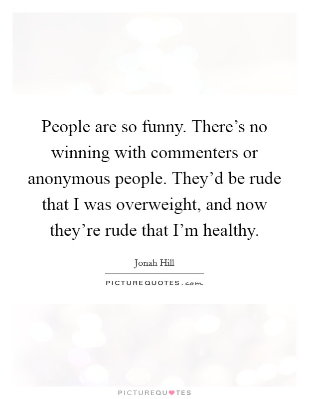 People are so funny. There's no winning with commenters or anonymous people. They'd be rude that I was overweight, and now they're rude that I'm healthy. Picture Quote #1