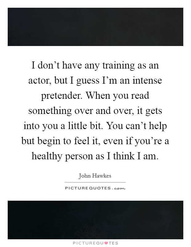 I don’t have any training as an actor, but I guess I’m an intense pretender. When you read something over and over, it gets into you a little bit. You can’t help but begin to feel it, even if you’re a healthy person as I think I am Picture Quote #1