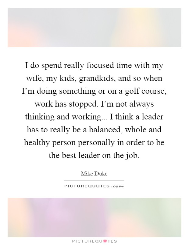 I do spend really focused time with my wife, my kids, grandkids, and so when I'm doing something or on a golf course, work has stopped. I'm not always thinking and working... I think a leader has to really be a balanced, whole and healthy person personally in order to be the best leader on the job. Picture Quote #1