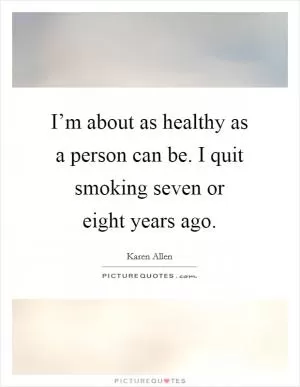 I’m about as healthy as a person can be. I quit smoking seven or eight years ago Picture Quote #1