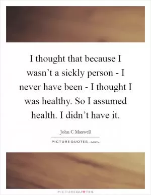 I thought that because I wasn’t a sickly person - I never have been - I thought I was healthy. So I assumed health. I didn’t have it Picture Quote #1