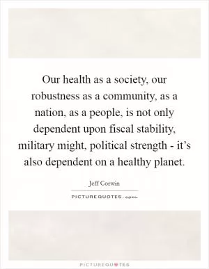 Our health as a society, our robustness as a community, as a nation, as a people, is not only dependent upon fiscal stability, military might, political strength - it’s also dependent on a healthy planet Picture Quote #1
