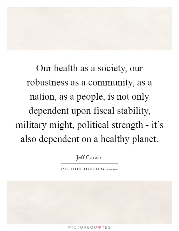 Our health as a society, our robustness as a community, as a nation, as a people, is not only dependent upon fiscal stability, military might, political strength - it's also dependent on a healthy planet. Picture Quote #1