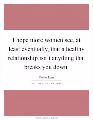 I hope more women see, at least eventually, that a healthy relationship isn’t anything that breaks you down Picture Quote #1