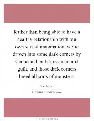 Rather than being able to have a healthy relationship with our own sexual imagination, we’re driven into some dark corners by shame and embarrassment and guilt, and those dark corners breed all sorts of monsters Picture Quote #1