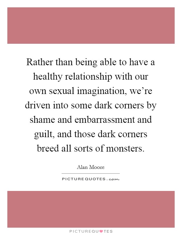 Rather than being able to have a healthy relationship with our own sexual imagination, we're driven into some dark corners by shame and embarrassment and guilt, and those dark corners breed all sorts of monsters. Picture Quote #1