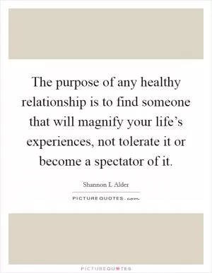The purpose of any healthy relationship is to find someone that will magnify your life’s experiences, not tolerate it or become a spectator of it Picture Quote #1