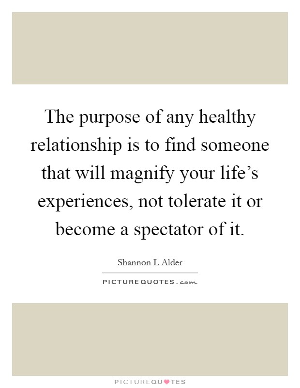 The purpose of any healthy relationship is to find someone that will magnify your life's experiences, not tolerate it or become a spectator of it. Picture Quote #1