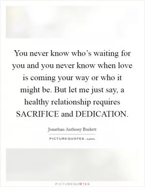 You never know who’s waiting for you and you never know when love is coming your way or who it might be. But let me just say, a healthy relationship requires SACRIFICE and DEDICATION Picture Quote #1