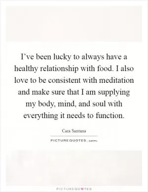 I’ve been lucky to always have a healthy relationship with food. I also love to be consistent with meditation and make sure that I am supplying my body, mind, and soul with everything it needs to function Picture Quote #1