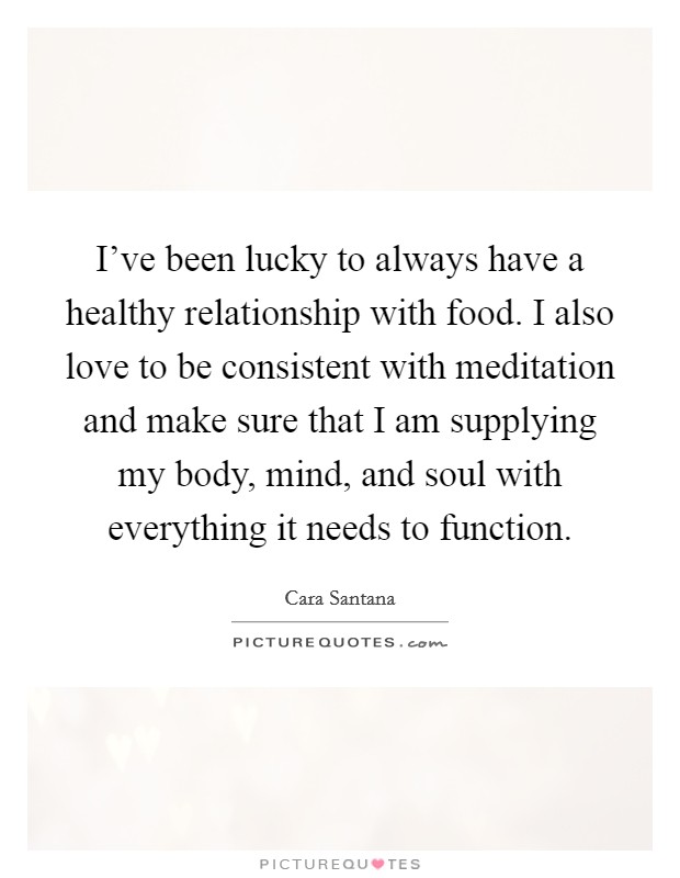 I've been lucky to always have a healthy relationship with food. I also love to be consistent with meditation and make sure that I am supplying my body, mind, and soul with everything it needs to function. Picture Quote #1