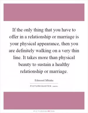 If the only thing that you have to offer in a relationship or marriage is your physical appearance, then you are definitely walking on a very thin line. It takes more than physical beauty to sustain a healthy relationship or marriage Picture Quote #1
