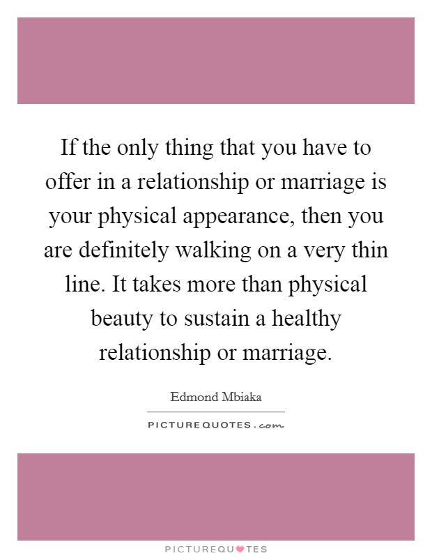 If the only thing that you have to offer in a relationship or marriage is your physical appearance, then you are definitely walking on a very thin line. It takes more than physical beauty to sustain a healthy relationship or marriage. Picture Quote #1