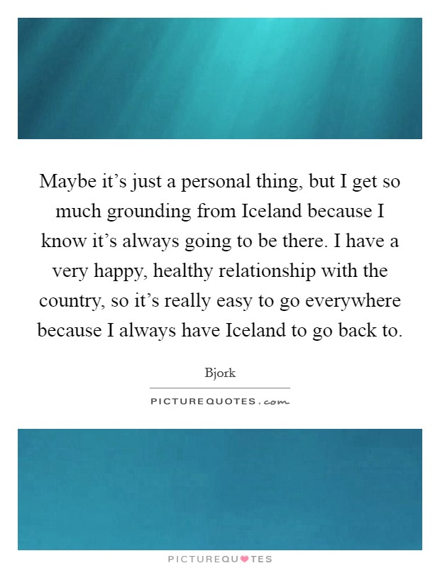 Maybe it's just a personal thing, but I get so much grounding from Iceland because I know it's always going to be there. I have a very happy, healthy relationship with the country, so it's really easy to go everywhere because I always have Iceland to go back to. Picture Quote #1