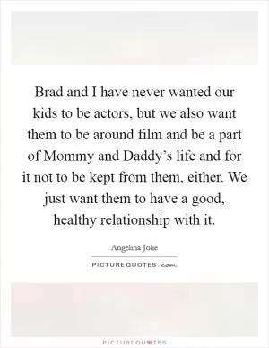 Brad and I have never wanted our kids to be actors, but we also want them to be around film and be a part of Mommy and Daddy’s life and for it not to be kept from them, either. We just want them to have a good, healthy relationship with it Picture Quote #1