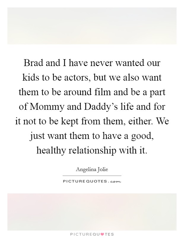 Brad and I have never wanted our kids to be actors, but we also want them to be around film and be a part of Mommy and Daddy's life and for it not to be kept from them, either. We just want them to have a good, healthy relationship with it. Picture Quote #1