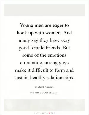 Young men are eager to hook up with women. And many say they have very good female friends. But some of the emotions circulating among guys make it difficult to form and sustain healthy relationships Picture Quote #1