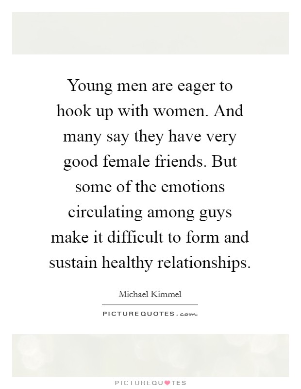 Young men are eager to hook up with women. And many say they have very good female friends. But some of the emotions circulating among guys make it difficult to form and sustain healthy relationships Picture Quote #1
