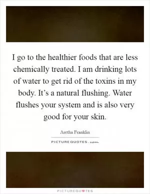 I go to the healthier foods that are less chemically treated. I am drinking lots of water to get rid of the toxins in my body. It’s a natural flushing. Water flushes your system and is also very good for your skin Picture Quote #1