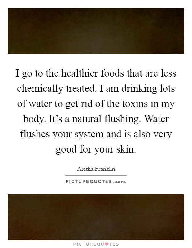 I go to the healthier foods that are less chemically treated. I am drinking lots of water to get rid of the toxins in my body. It's a natural flushing. Water flushes your system and is also very good for your skin. Picture Quote #1