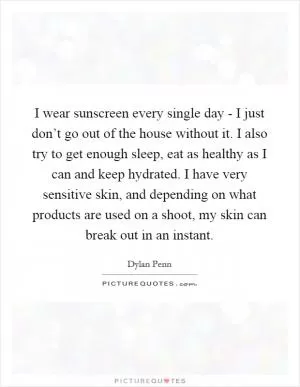 I wear sunscreen every single day - I just don’t go out of the house without it. I also try to get enough sleep, eat as healthy as I can and keep hydrated. I have very sensitive skin, and depending on what products are used on a shoot, my skin can break out in an instant Picture Quote #1