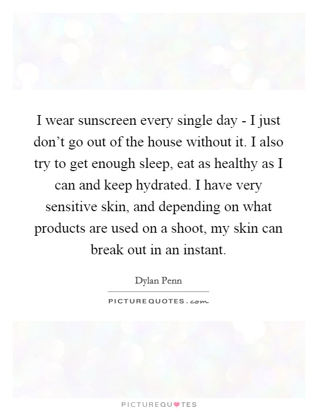 I wear sunscreen every single day - I just don't go out of the house without it. I also try to get enough sleep, eat as healthy as I can and keep hydrated. I have very sensitive skin, and depending on what products are used on a shoot, my skin can break out in an instant. Picture Quote #1