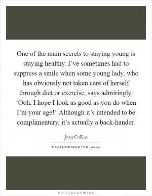 One of the main secrets to staying young is staying healthy. I’ve sometimes had to suppress a smile when some young lady, who has obviously not taken care of herself through diet or exercise, says admiringly, ‘Ooh, I hope I look as good as you do when I’m your age!’ Although it’s intended to be complimentary, it’s actually a back-hander Picture Quote #1