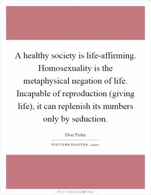 A healthy society is life-affirming. Homosexuality is the metaphysical negation of life. Incapable of reproduction (giving life), it can replenish its numbers only by seduction Picture Quote #1
