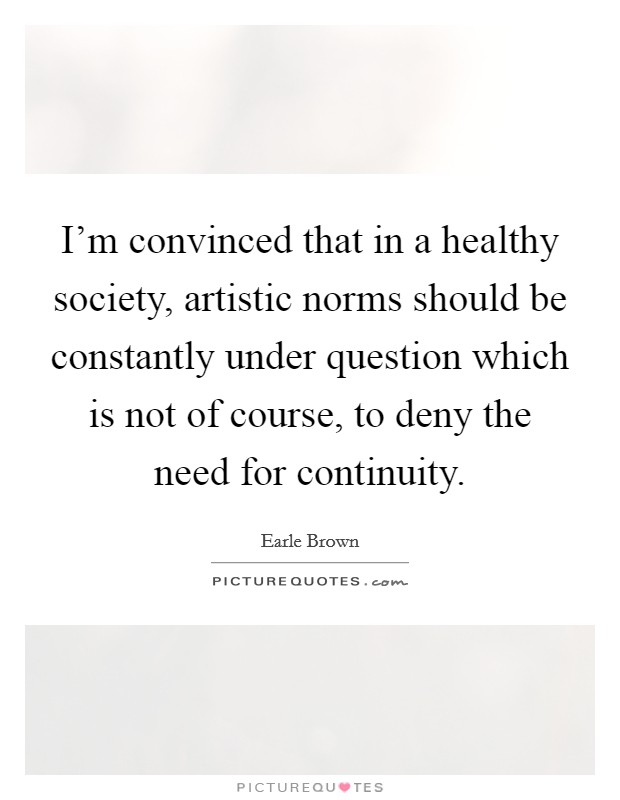 I'm convinced that in a healthy society, artistic norms should be constantly under question which is not of course, to deny the need for continuity. Picture Quote #1