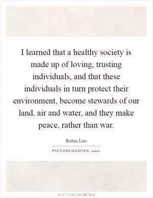I learned that a healthy society is made up of loving, trusting individuals, and that these individuals in turn protect their environment, become stewards of our land, air and water, and they make peace, rather than war Picture Quote #1