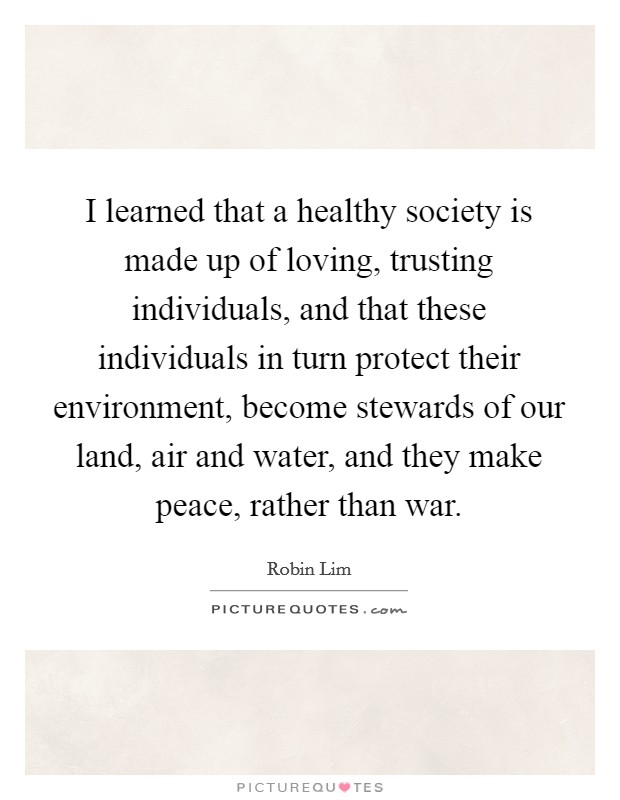 I learned that a healthy society is made up of loving, trusting individuals, and that these individuals in turn protect their environment, become stewards of our land, air and water, and they make peace, rather than war. Picture Quote #1
