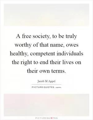 A free society, to be truly worthy of that name, owes healthy, competent individuals the right to end their lives on their own terms Picture Quote #1
