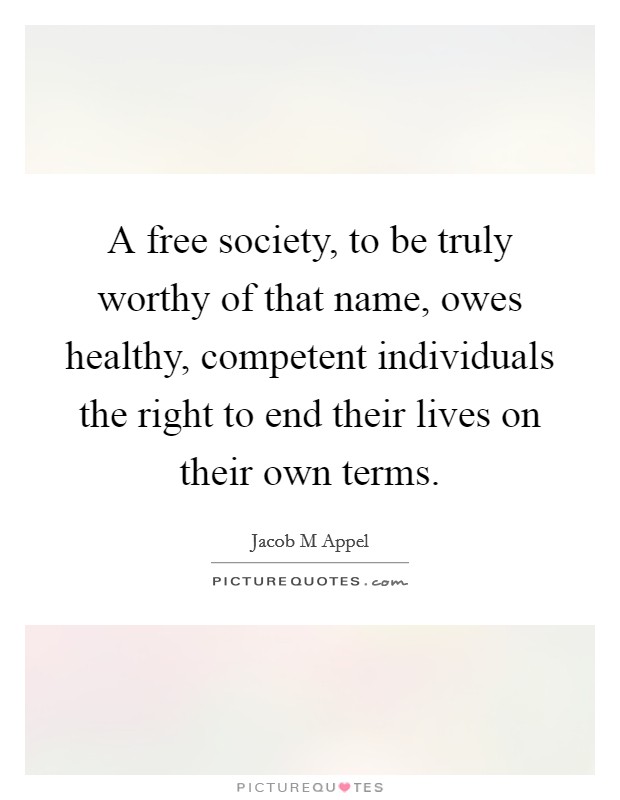 A free society, to be truly worthy of that name, owes healthy, competent individuals the right to end their lives on their own terms. Picture Quote #1