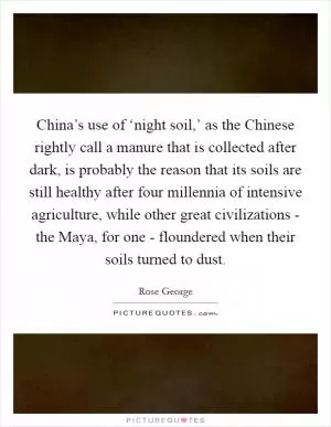 China’s use of ‘night soil,’ as the Chinese rightly call a manure that is collected after dark, is probably the reason that its soils are still healthy after four millennia of intensive agriculture, while other great civilizations - the Maya, for one - floundered when their soils turned to dust Picture Quote #1