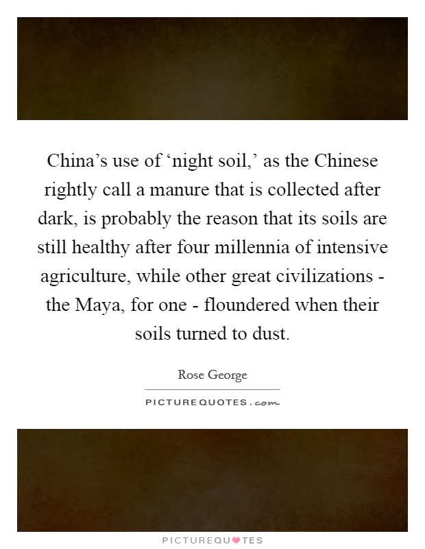 China's use of ‘night soil,' as the Chinese rightly call a manure that is collected after dark, is probably the reason that its soils are still healthy after four millennia of intensive agriculture, while other great civilizations - the Maya, for one - floundered when their soils turned to dust. Picture Quote #1