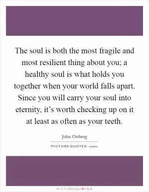 The soul is both the most fragile and most resilient thing about you; a healthy soul is what holds you together when your world falls apart. Since you will carry your soul into eternity, it’s worth checking up on it at least as often as your teeth Picture Quote #1